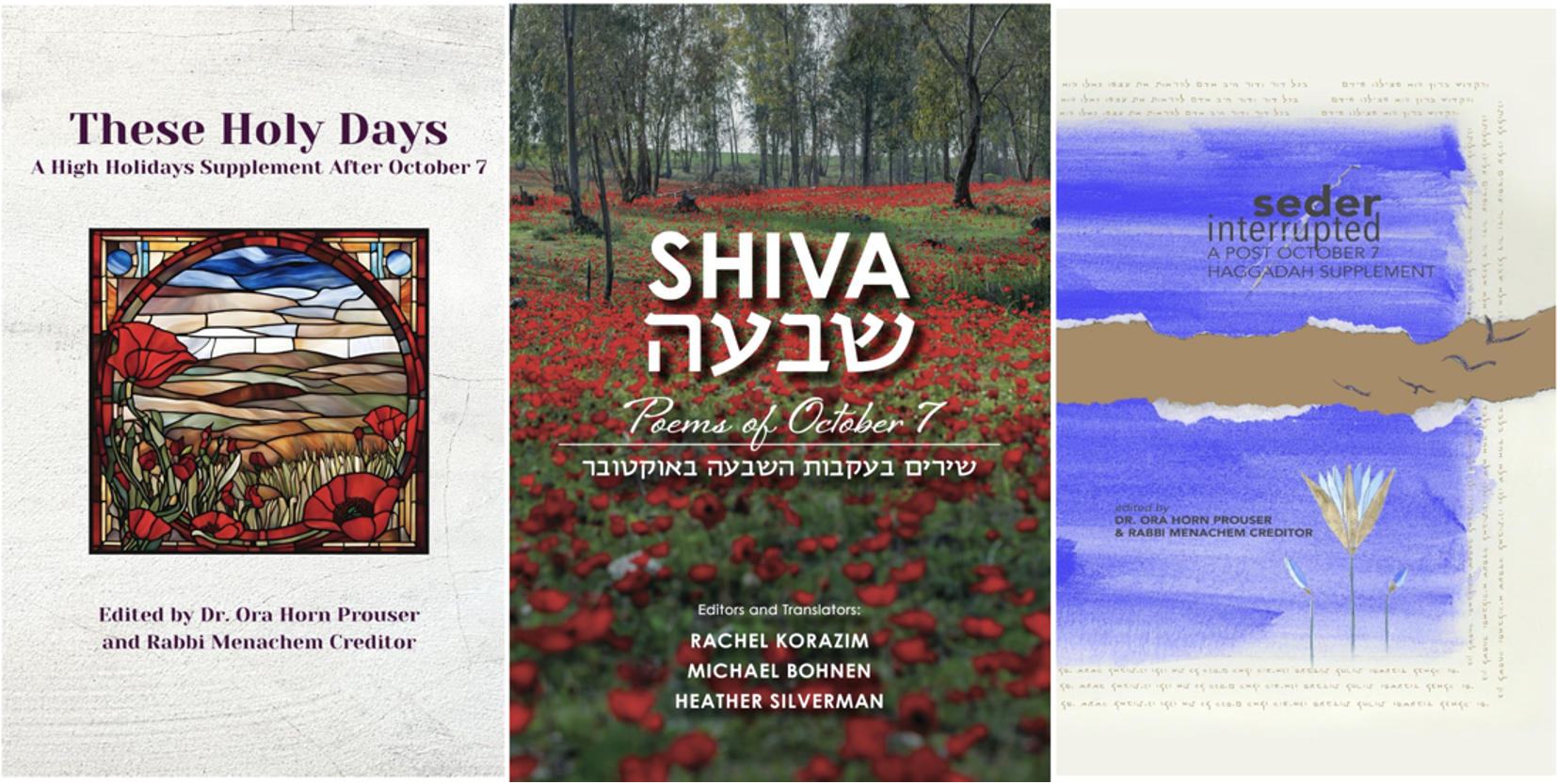 Covers of Shiva/שבעה Poems of October 7 edited by Rachel Korazim, Michael Bohenen, and Heather Silverman; These Holy Days: A High Holidays Supplement After October 7 edited by Ora Horn Prouser and Rabbi Menachem Creditor, and an earlier publication prepared for Passover, Seder Interrupted: A Post October 7 Haggadah Supplement, also edited by Ora Horn Prouser and Rabbi Menachem Creditor